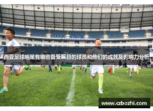 西亚足球明星有哪些备受瞩目的球员和他们的成就及影响力分析