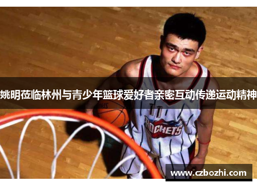 姚明莅临林州与青少年篮球爱好者亲密互动传递运动精神