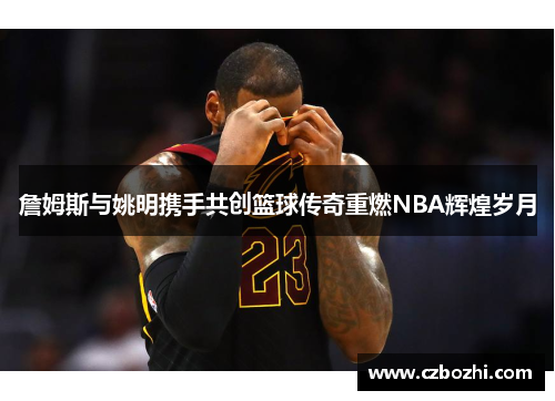 詹姆斯与姚明携手共创篮球传奇重燃NBA辉煌岁月
