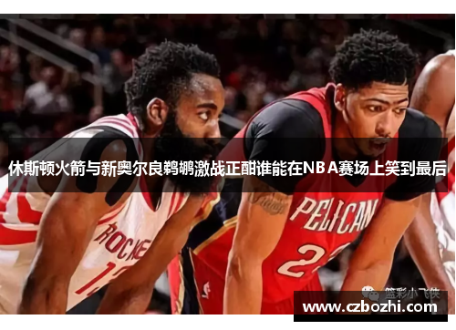 休斯顿火箭与新奥尔良鹈鹕激战正酣谁能在NBA赛场上笑到最后