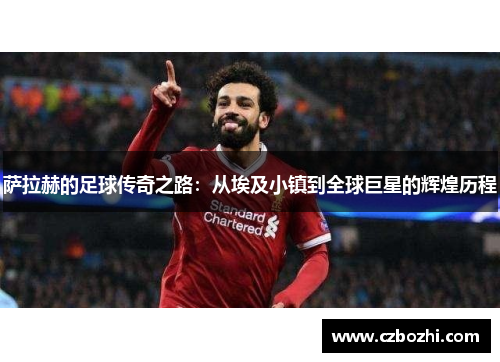 萨拉赫的足球传奇之路：从埃及小镇到全球巨星的辉煌历程